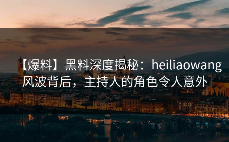 【爆料】黑料深度揭秘：heiliaowang风波背后，主持人的角色令人意外