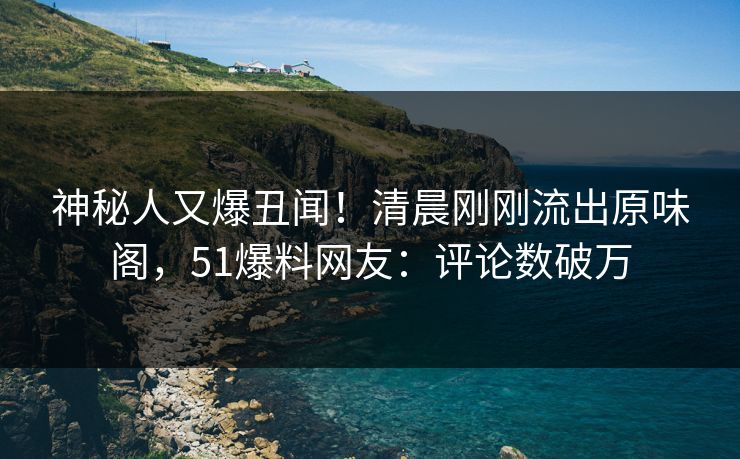 神秘人又爆丑闻！清晨刚刚流出原味阁，51爆料网友：评论数破万