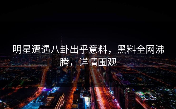 明星遭遇八卦出乎意料，黑料全网沸腾，详情围观