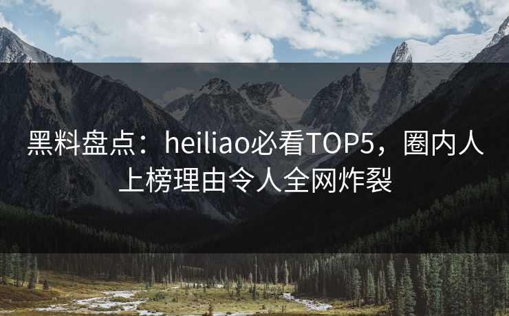 黑料盘点：heiliao必看TOP5，圈内人上榜理由令人全网炸裂