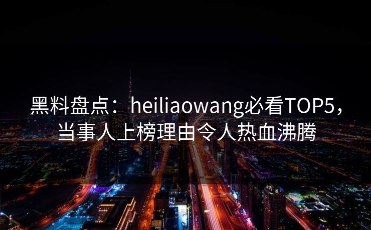黑料盘点：heiliaowang必看TOP5，当事人上榜理由令人热血沸腾