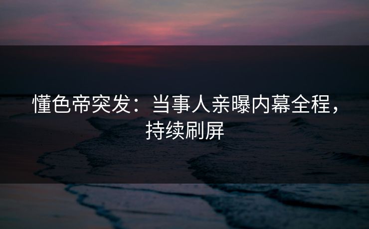懂色帝突发：当事人亲曝内幕全程，持续刷屏