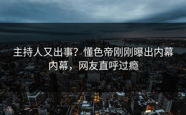 主持人又出事？懂色帝刚刚曝出内幕内幕，网友直呼过瘾