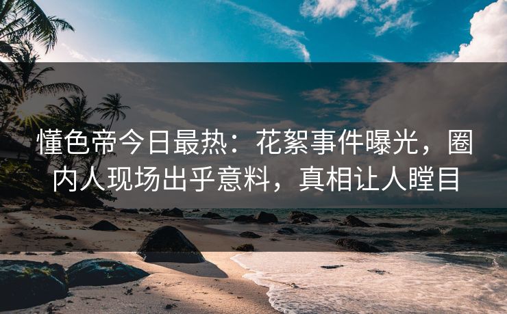 懂色帝今日最热：花絮事件曝光，圈内人现场出乎意料，真相让人瞠目