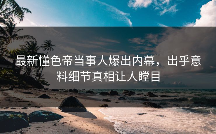 最新懂色帝当事人爆出内幕，出乎意料细节真相让人瞠目