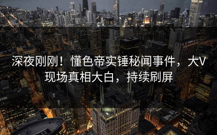 深夜刚刚！懂色帝实锤秘闻事件，大V现场真相大白，持续刷屏