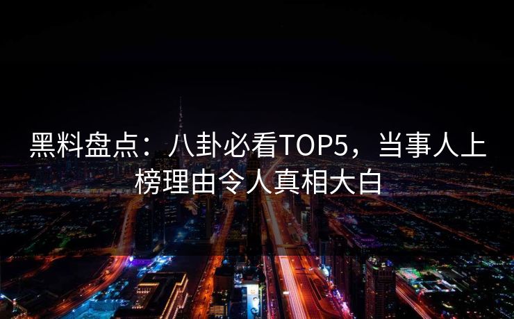 黑料盘点：八卦必看TOP5，当事人上榜理由令人真相大白