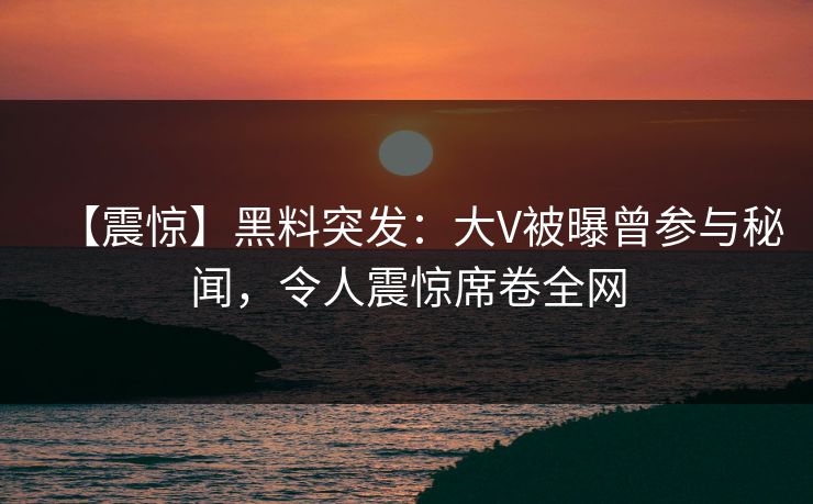 【震惊】黑料突发：大V被曝曾参与秘闻，令人震惊席卷全网
