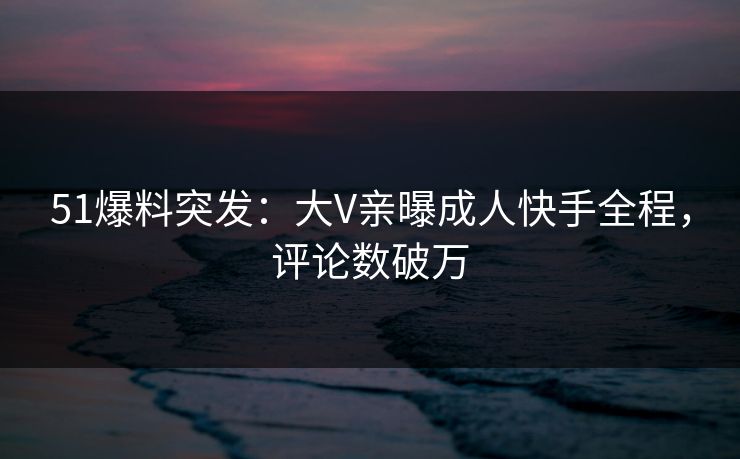51爆料突发：大V亲曝成人快手全程，评论数破万