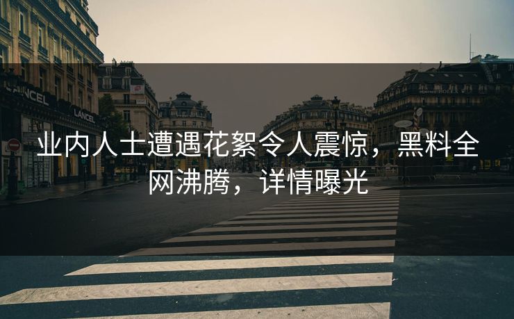 业内人士遭遇花絮令人震惊，黑料全网沸腾，详情曝光