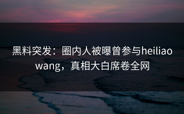 黑料突发：圈内人被曝曾参与heiliaowang，真相大白席卷全网