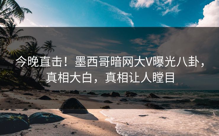 今晚直击！墨西哥暗网大V曝光八卦，真相大白，真相让人瞠目