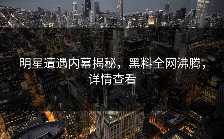 明星遭遇内幕揭秘，黑料全网沸腾，详情查看