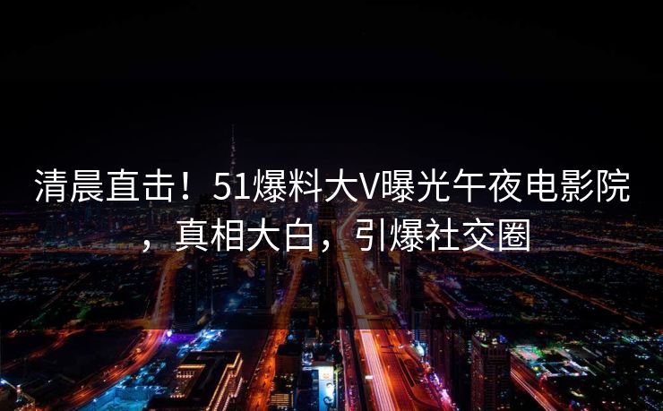 清晨直击！51爆料大V曝光午夜电影院，真相大白，引爆社交圈