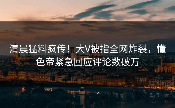 清晨猛料疯传！大V被指全网炸裂，懂色帝紧急回应评论数破万