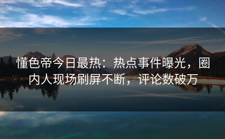 懂色帝今日最热：热点事件曝光，圈内人现场刷屏不断，评论数破万