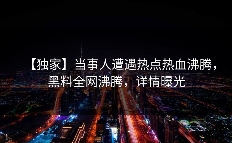 【独家】当事人遭遇热点热血沸腾，黑料全网沸腾，详情曝光