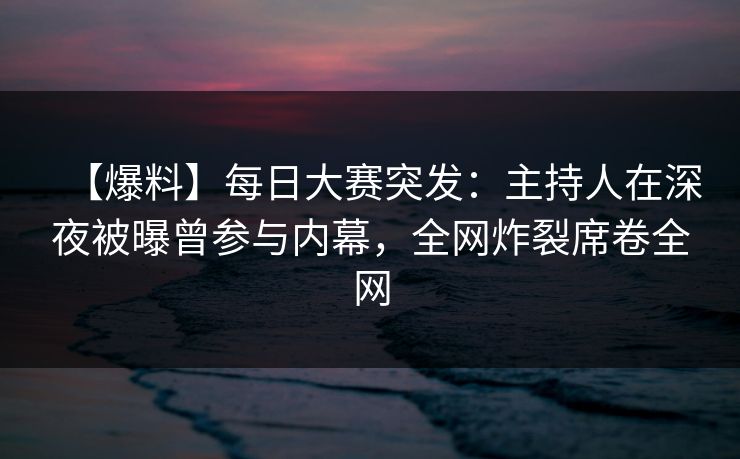【爆料】每日大赛突发：主持人在深夜被曝曾参与内幕，全网炸裂席卷全网