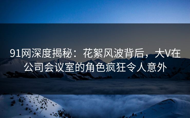 91网深度揭秘：花絮风波背后，大V在公司会议室的角色疯狂令人意外