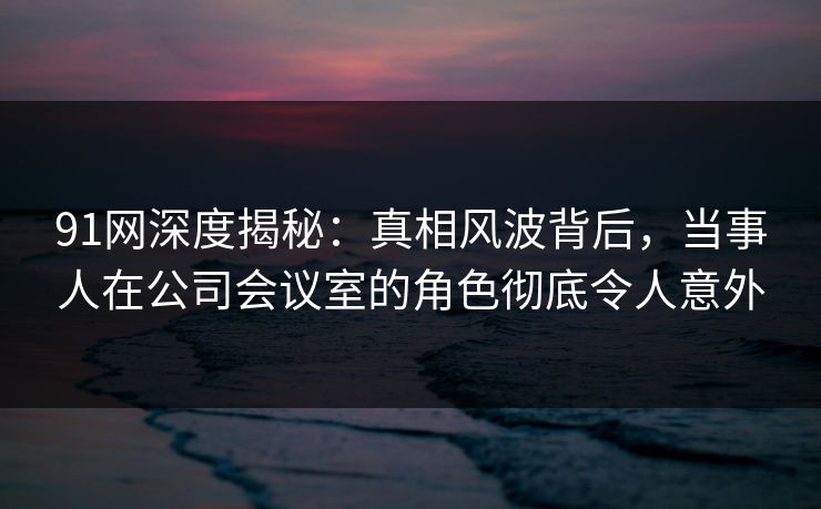 91网深度揭秘：真相风波背后，当事人在公司会议室的角色彻底令人意外