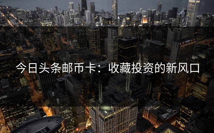 今日头条邮币卡：收藏投资的新风口