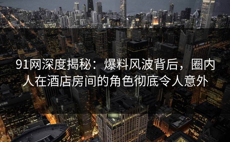 91网深度揭秘：爆料风波背后，圈内人在酒店房间的角色彻底令人意外