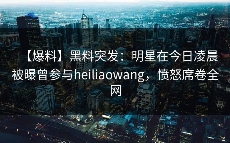 【爆料】黑料突发：明星在今日凌晨被曝曾参与heiliaowang，愤怒席卷全网