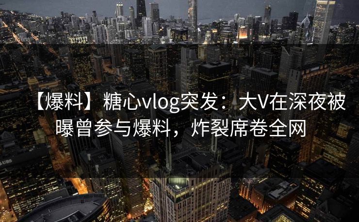 【爆料】糖心vlog突发：大V在深夜被曝曾参与爆料，炸裂席卷全网