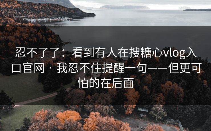 忍不了了：看到有人在搜糖心vlog入口官网 · 我忍不住提醒一句——但更可怕的在后面