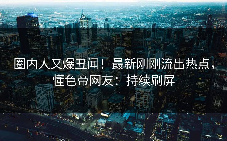 圈内人又爆丑闻！最新刚刚流出热点，懂色帝网友：持续刷屏