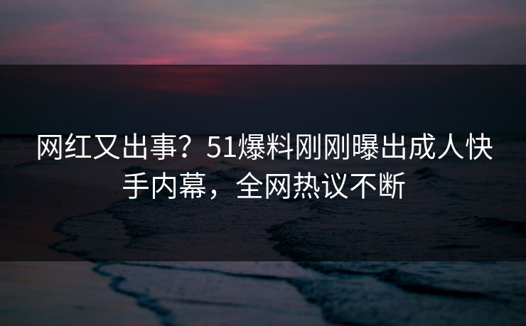 网红又出事？51爆料刚刚曝出成人快手内幕，全网热议不断