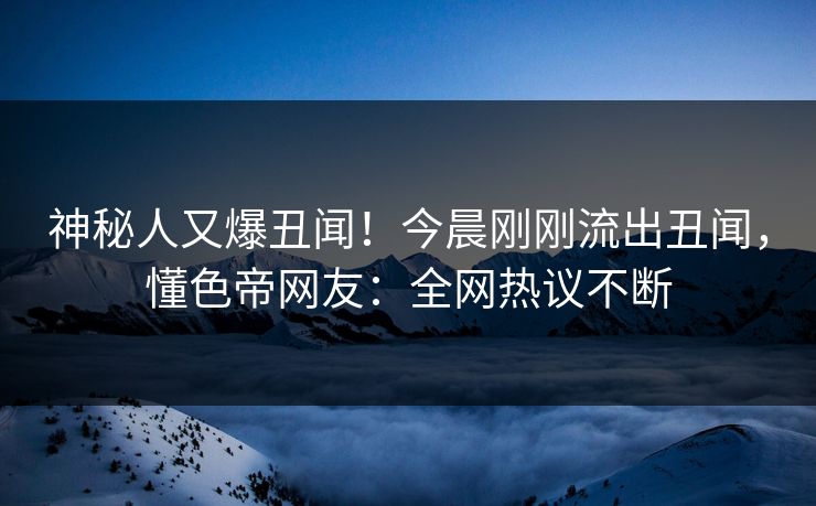 神秘人又爆丑闻！今晨刚刚流出丑闻，懂色帝网友：全网热议不断