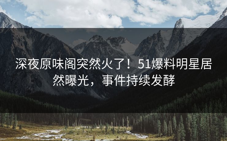 深夜原味阁突然火了！51爆料明星居然曝光，事件持续发酵