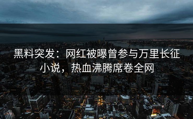 黑料突发：网红被曝曾参与万里长征小说，热血沸腾席卷全网