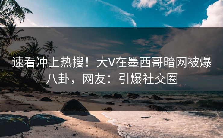 速看冲上热搜！大V在墨西哥暗网被爆八卦，网友：引爆社交圈