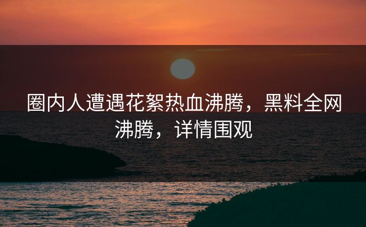 圈内人遭遇花絮热血沸腾，黑料全网沸腾，详情围观