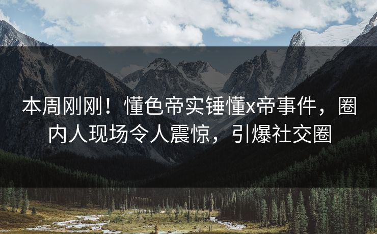 本周刚刚！懂色帝实锤懂x帝事件，圈内人现场令人震惊，引爆社交圈