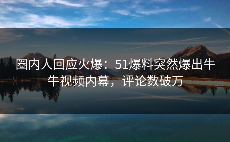 圈内人回应火爆：51爆料突然爆出牛牛视频内幕，评论数破万