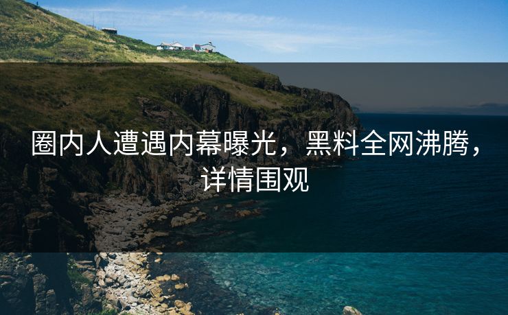 圈内人遭遇内幕曝光，黑料全网沸腾，详情围观