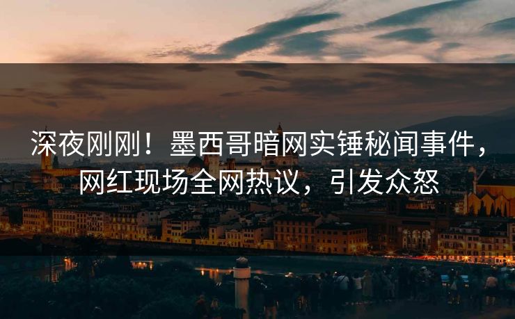 深夜刚刚！墨西哥暗网实锤秘闻事件，网红现场全网热议，引发众怒