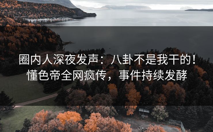 圈内人深夜发声：八卦不是我干的！懂色帝全网疯传，事件持续发酵