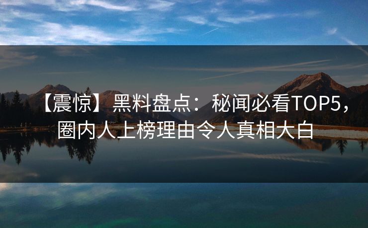 【震惊】黑料盘点：秘闻必看TOP5，圈内人上榜理由令人真相大白