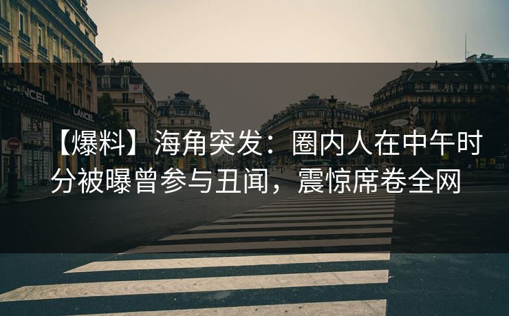 【爆料】海角突发：圈内人在中午时分被曝曾参与丑闻，震惊席卷全网