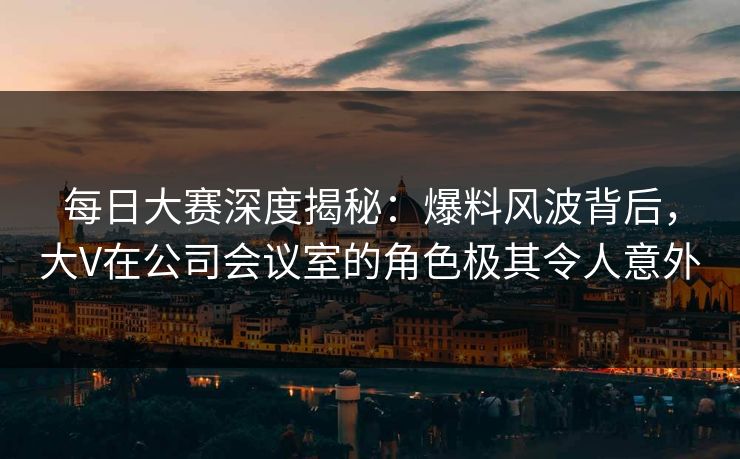 每日大赛深度揭秘：爆料风波背后，大V在公司会议室的角色极其令人意外