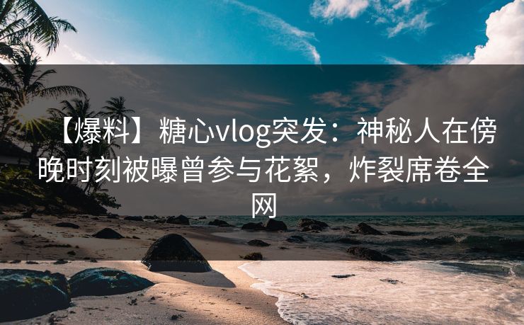 【爆料】糖心vlog突发：神秘人在傍晚时刻被曝曾参与花絮，炸裂席卷全网