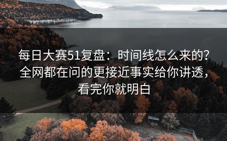 每日大赛51复盘：时间线怎么来的？全网都在问的更接近事实给你讲透，看完你就明白