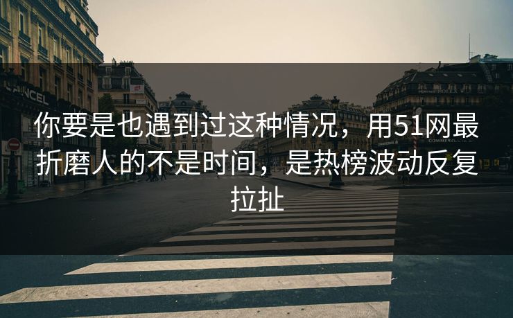 你要是也遇到过这种情况，用51网最折磨人的不是时间，是热榜波动反复拉扯