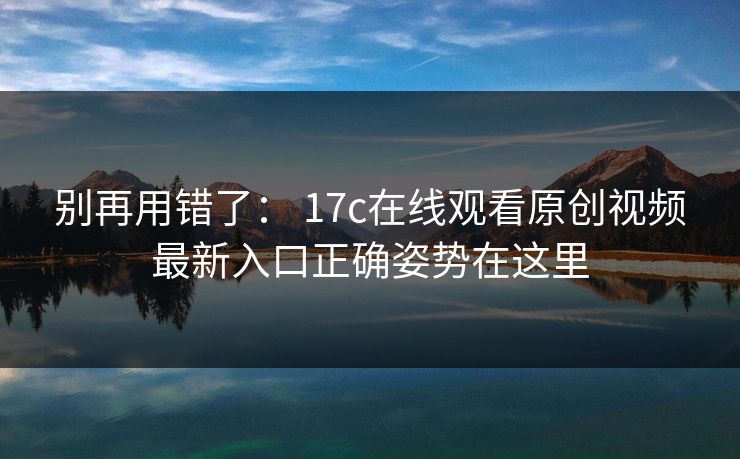 别再用错了： 17c在线观看原创视频最新入口正确姿势在这里