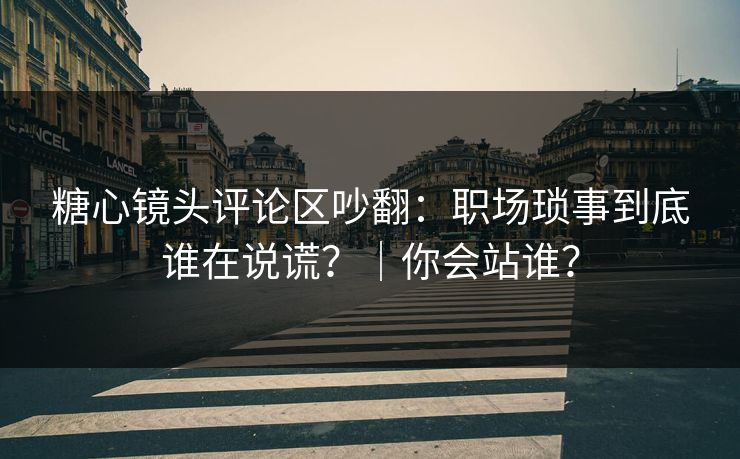 糖心镜头评论区吵翻：职场琐事到底谁在说谎？｜你会站谁？