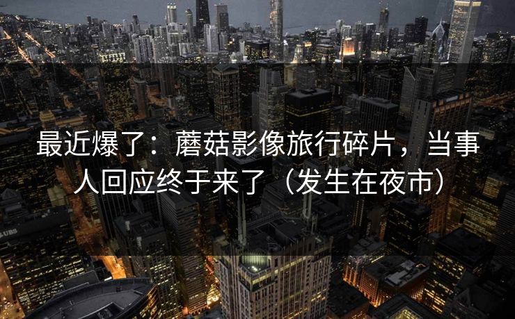 最近爆了：蘑菇影像旅行碎片，当事人回应终于来了（发生在夜市）